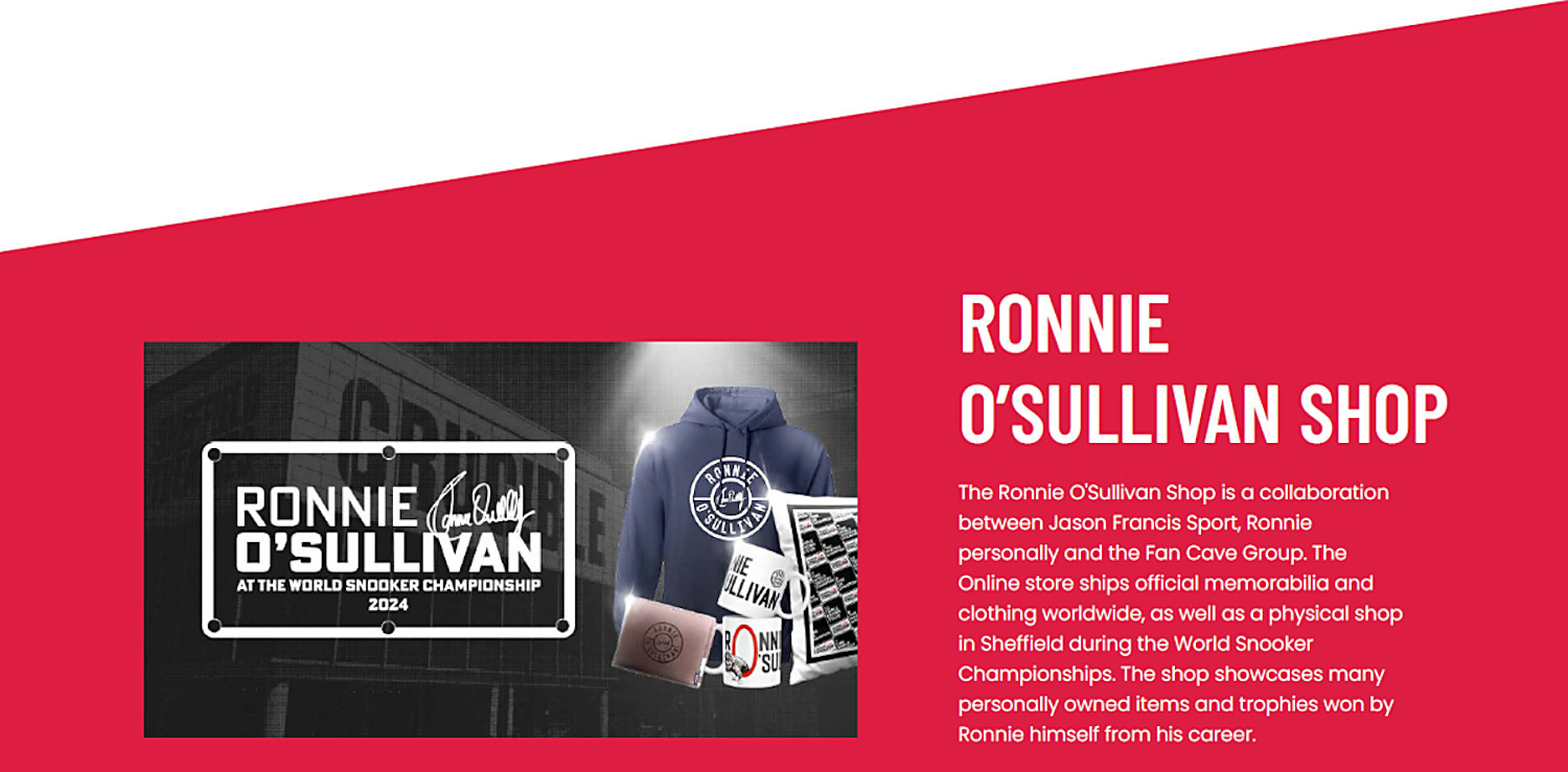 The Ronnie O'Sullivan Shop is a collaboration between Jason Francis Sport, Ronnie personally and the Fan Cave Group. The Online store ships official memorabilia and clothing worldwide, as well as a physical shop in Sheffield during the World Snooker Championships. The shop showcases many personally owned items and trophies won by Ronnie himself from his career.